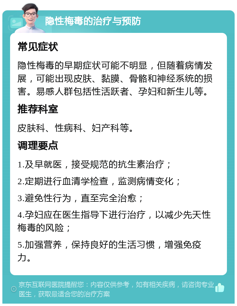 隐性梅毒的治疗与预防 常见症状 隐性梅毒的早期症状可能不明显，但随着病情发展，可能出现皮肤、黏膜、骨骼和神经系统的损害。易感人群包括性活跃者、孕妇和新生儿等。 推荐科室 皮肤科、性病科、妇产科等。 调理要点 1.及早就医，接受规范的抗生素治疗； 2.定期进行血清学检查，监测病情变化； 3.避免性行为，直至完全治愈； 4.孕妇应在医生指导下进行治疗，以减少先天性梅毒的风险； 5.加强营养，保持良好的生活习惯，增强免疫力。