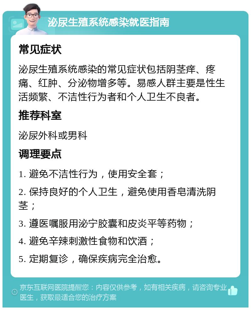 泌尿生殖系统感染就医指南 常见症状 泌尿生殖系统感染的常见症状包括阴茎痒、疼痛、红肿、分泌物增多等。易感人群主要是性生活频繁、不洁性行为者和个人卫生不良者。 推荐科室 泌尿外科或男科 调理要点 1. 避免不洁性行为，使用安全套； 2. 保持良好的个人卫生，避免使用香皂清洗阴茎； 3. 遵医嘱服用泌宁胶囊和皮炎平等药物； 4. 避免辛辣刺激性食物和饮酒； 5. 定期复诊，确保疾病完全治愈。