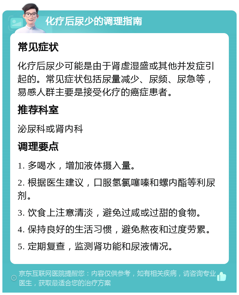 化疗后尿少的调理指南 常见症状 化疗后尿少可能是由于肾虚湿盛或其他并发症引起的。常见症状包括尿量减少、尿频、尿急等，易感人群主要是接受化疗的癌症患者。 推荐科室 泌尿科或肾内科 调理要点 1. 多喝水，增加液体摄入量。 2. 根据医生建议，口服氢氯噻嗪和螺内酯等利尿剂。 3. 饮食上注意清淡，避免过咸或过甜的食物。 4. 保持良好的生活习惯，避免熬夜和过度劳累。 5. 定期复查，监测肾功能和尿液情况。