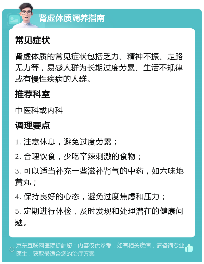 肾虚体质调养指南 常见症状 肾虚体质的常见症状包括乏力、精神不振、走路无力等，易感人群为长期过度劳累、生活不规律或有慢性疾病的人群。 推荐科室 中医科或内科 调理要点 1. 注意休息，避免过度劳累； 2. 合理饮食，少吃辛辣刺激的食物； 3. 可以适当补充一些滋补肾气的中药，如六味地黄丸； 4. 保持良好的心态，避免过度焦虑和压力； 5. 定期进行体检，及时发现和处理潜在的健康问题。