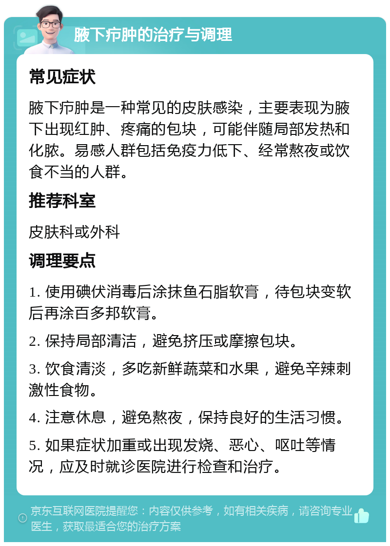 腋下疖肿的治疗与调理 常见症状 腋下疖肿是一种常见的皮肤感染，主要表现为腋下出现红肿、疼痛的包块，可能伴随局部发热和化脓。易感人群包括免疫力低下、经常熬夜或饮食不当的人群。 推荐科室 皮肤科或外科 调理要点 1. 使用碘伏消毒后涂抹鱼石脂软膏，待包块变软后再涂百多邦软膏。 2. 保持局部清洁，避免挤压或摩擦包块。 3. 饮食清淡，多吃新鲜蔬菜和水果，避免辛辣刺激性食物。 4. 注意休息，避免熬夜，保持良好的生活习惯。 5. 如果症状加重或出现发烧、恶心、呕吐等情况，应及时就诊医院进行检查和治疗。