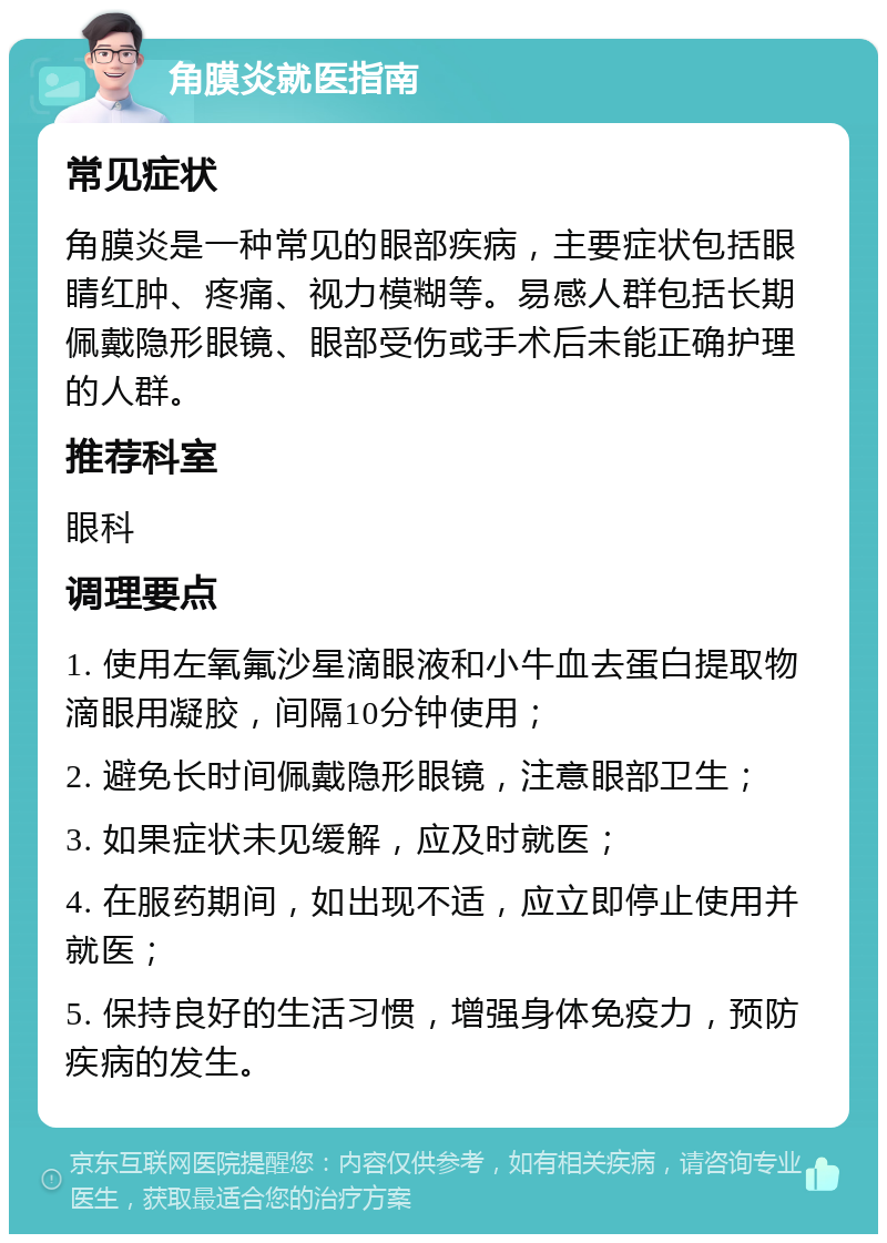 角膜炎就医指南 常见症状 角膜炎是一种常见的眼部疾病，主要症状包括眼睛红肿、疼痛、视力模糊等。易感人群包括长期佩戴隐形眼镜、眼部受伤或手术后未能正确护理的人群。 推荐科室 眼科 调理要点 1. 使用左氧氟沙星滴眼液和小牛血去蛋白提取物滴眼用凝胶，间隔10分钟使用； 2. 避免长时间佩戴隐形眼镜，注意眼部卫生； 3. 如果症状未见缓解，应及时就医； 4. 在服药期间，如出现不适，应立即停止使用并就医； 5. 保持良好的生活习惯，增强身体免疫力，预防疾病的发生。