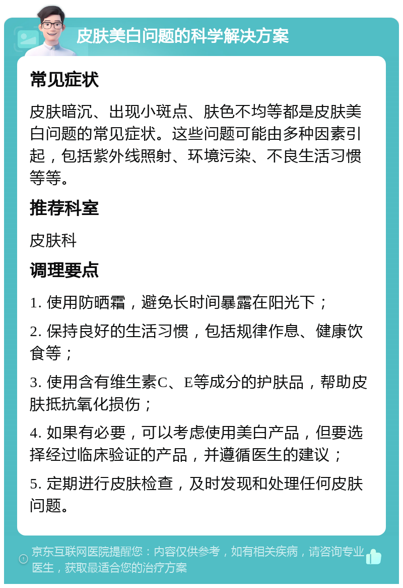 皮肤美白问题的科学解决方案 常见症状 皮肤暗沉、出现小斑点、肤色不均等都是皮肤美白问题的常见症状。这些问题可能由多种因素引起，包括紫外线照射、环境污染、不良生活习惯等等。 推荐科室 皮肤科 调理要点 1. 使用防晒霜，避免长时间暴露在阳光下； 2. 保持良好的生活习惯，包括规律作息、健康饮食等； 3. 使用含有维生素C、E等成分的护肤品，帮助皮肤抵抗氧化损伤； 4. 如果有必要，可以考虑使用美白产品，但要选择经过临床验证的产品，并遵循医生的建议； 5. 定期进行皮肤检查，及时发现和处理任何皮肤问题。