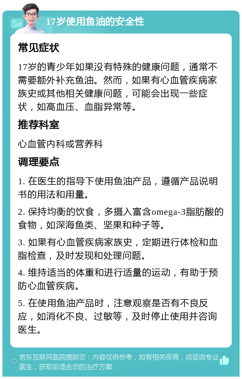 17岁使用鱼油的安全性 常见症状 17岁的青少年如果没有特殊的健康问题，通常不需要额外补充鱼油。然而，如果有心血管疾病家族史或其他相关健康问题，可能会出现一些症状，如高血压、血脂异常等。 推荐科室 心血管内科或营养科 调理要点 1. 在医生的指导下使用鱼油产品，遵循产品说明书的用法和用量。 2. 保持均衡的饮食，多摄入富含omega-3脂肪酸的食物，如深海鱼类、坚果和种子等。 3. 如果有心血管疾病家族史，定期进行体检和血脂检查，及时发现和处理问题。 4. 维持适当的体重和进行适量的运动，有助于预防心血管疾病。 5. 在使用鱼油产品时，注意观察是否有不良反应，如消化不良、过敏等，及时停止使用并咨询医生。