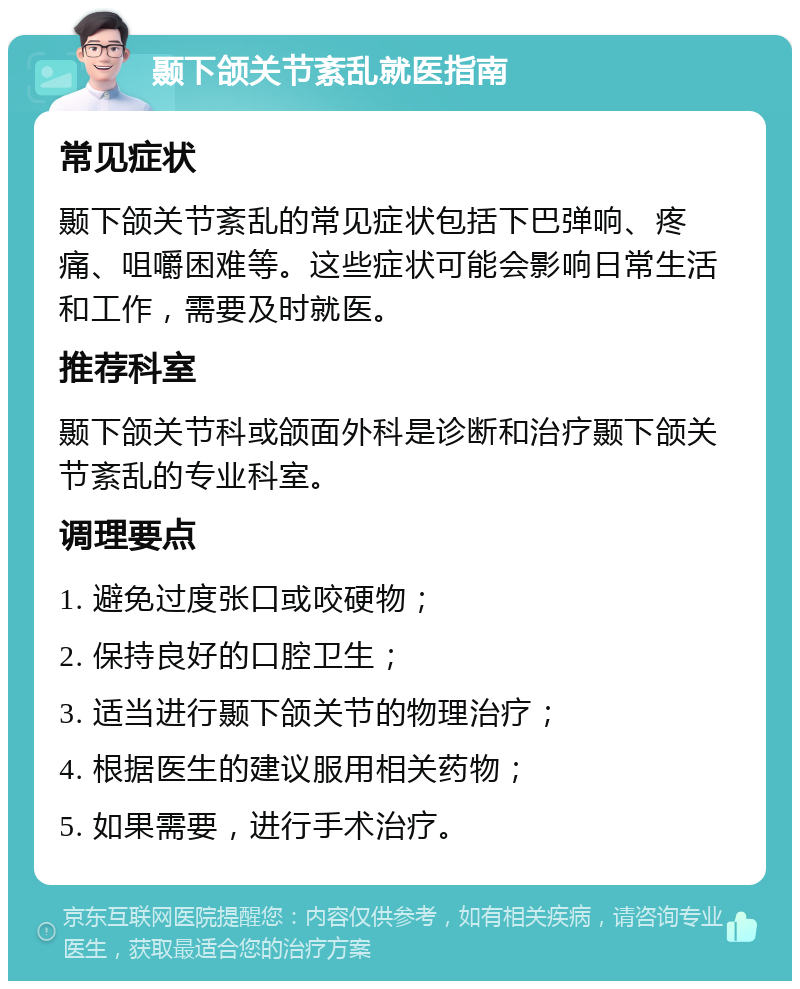 颞下颌关节紊乱就医指南 常见症状 颞下颌关节紊乱的常见症状包括下巴弹响、疼痛、咀嚼困难等。这些症状可能会影响日常生活和工作，需要及时就医。 推荐科室 颞下颌关节科或颌面外科是诊断和治疗颞下颌关节紊乱的专业科室。 调理要点 1. 避免过度张口或咬硬物； 2. 保持良好的口腔卫生； 3. 适当进行颞下颌关节的物理治疗； 4. 根据医生的建议服用相关药物； 5. 如果需要，进行手术治疗。