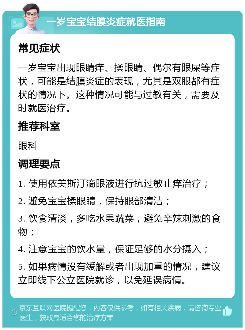 一岁宝宝结膜炎症就医指南 常见症状 一岁宝宝出现眼睛痒、揉眼睛、偶尔有眼屎等症状，可能是结膜炎症的表现，尤其是双眼都有症状的情况下。这种情况可能与过敏有关，需要及时就医治疗。 推荐科室 眼科 调理要点 1. 使用依美斯汀滴眼液进行抗过敏止痒治疗； 2. 避免宝宝揉眼睛，保持眼部清洁； 3. 饮食清淡，多吃水果蔬菜，避免辛辣刺激的食物； 4. 注意宝宝的饮水量，保证足够的水分摄入； 5. 如果病情没有缓解或者出现加重的情况，建议立即线下公立医院就诊，以免延误病情。