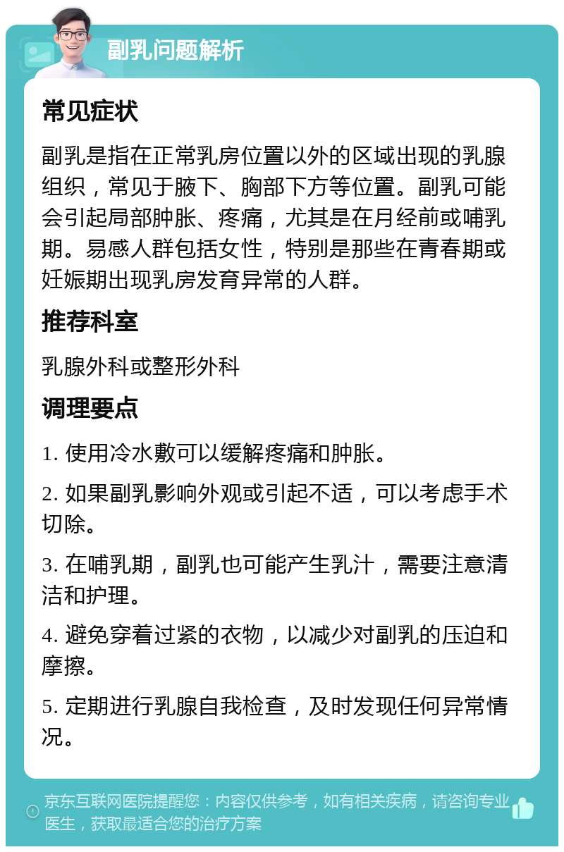 副乳问题解析 常见症状 副乳是指在正常乳房位置以外的区域出现的乳腺组织，常见于腋下、胸部下方等位置。副乳可能会引起局部肿胀、疼痛，尤其是在月经前或哺乳期。易感人群包括女性，特别是那些在青春期或妊娠期出现乳房发育异常的人群。 推荐科室 乳腺外科或整形外科 调理要点 1. 使用冷水敷可以缓解疼痛和肿胀。 2. 如果副乳影响外观或引起不适，可以考虑手术切除。 3. 在哺乳期，副乳也可能产生乳汁，需要注意清洁和护理。 4. 避免穿着过紧的衣物，以减少对副乳的压迫和摩擦。 5. 定期进行乳腺自我检查，及时发现任何异常情况。