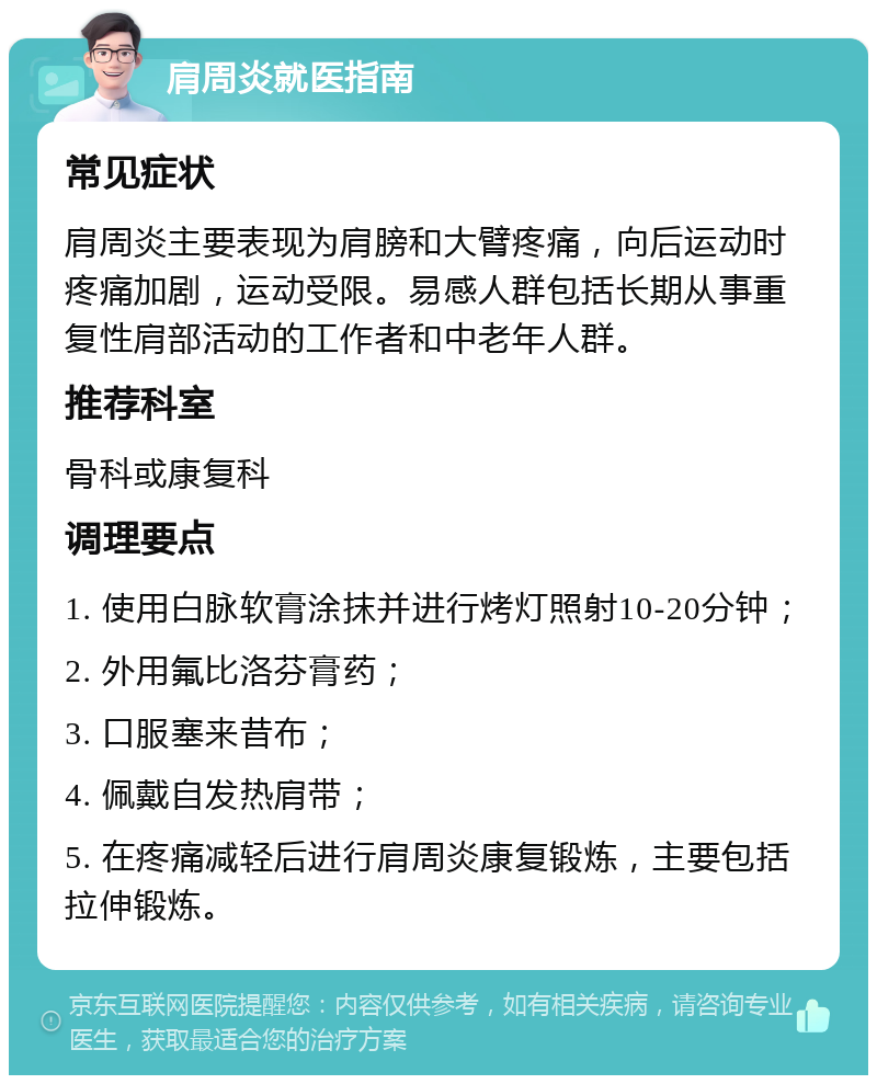 肩周炎就医指南 常见症状 肩周炎主要表现为肩膀和大臂疼痛，向后运动时疼痛加剧，运动受限。易感人群包括长期从事重复性肩部活动的工作者和中老年人群。 推荐科室 骨科或康复科 调理要点 1. 使用白脉软膏涂抹并进行烤灯照射10-20分钟； 2. 外用氟比洛芬膏药； 3. 口服塞来昔布； 4. 佩戴自发热肩带； 5. 在疼痛减轻后进行肩周炎康复锻炼，主要包括拉伸锻炼。