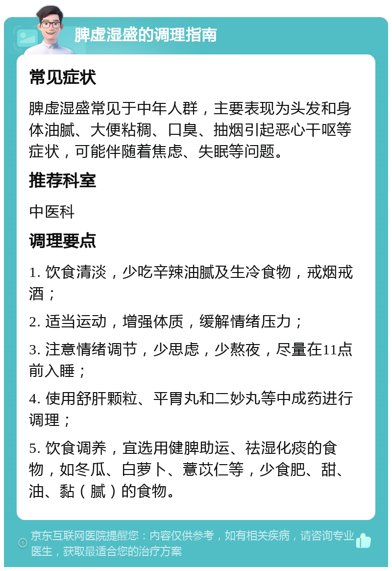 脾虚湿盛的调理指南 常见症状 脾虚湿盛常见于中年人群，主要表现为头发和身体油腻、大便粘稠、口臭、抽烟引起恶心干呕等症状，可能伴随着焦虑、失眠等问题。 推荐科室 中医科 调理要点 1. 饮食清淡，少吃辛辣油腻及生冷食物，戒烟戒酒； 2. 适当运动，增强体质，缓解情绪压力； 3. 注意情绪调节，少思虑，少熬夜，尽量在11点前入睡； 4. 使用舒肝颗粒、平胃丸和二妙丸等中成药进行调理； 5. 饮食调养，宜选用健脾助运、祛湿化痰的食物，如冬瓜、白萝卜、薏苡仁等，少食肥、甜、油、黏（腻）的食物。