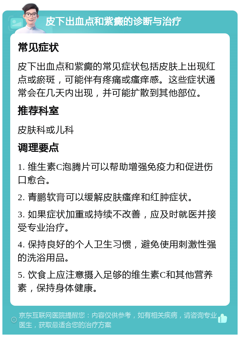 皮下出血点和紫癜的诊断与治疗 常见症状 皮下出血点和紫癜的常见症状包括皮肤上出现红点或瘀斑，可能伴有疼痛或瘙痒感。这些症状通常会在几天内出现，并可能扩散到其他部位。 推荐科室 皮肤科或儿科 调理要点 1. 维生素C泡腾片可以帮助增强免疫力和促进伤口愈合。 2. 青鹏软膏可以缓解皮肤瘙痒和红肿症状。 3. 如果症状加重或持续不改善，应及时就医并接受专业治疗。 4. 保持良好的个人卫生习惯，避免使用刺激性强的洗浴用品。 5. 饮食上应注意摄入足够的维生素C和其他营养素，保持身体健康。