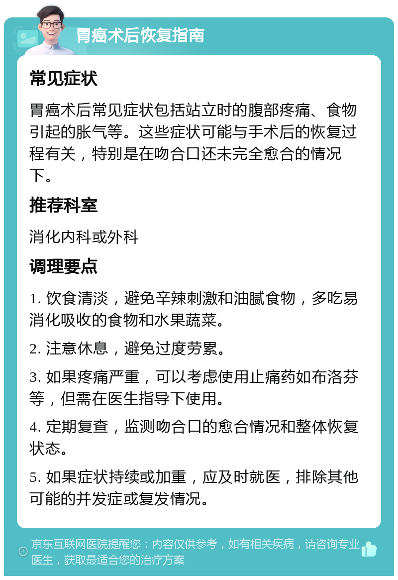 胃癌术后恢复指南 常见症状 胃癌术后常见症状包括站立时的腹部疼痛、食物引起的胀气等。这些症状可能与手术后的恢复过程有关，特别是在吻合口还未完全愈合的情况下。 推荐科室 消化内科或外科 调理要点 1. 饮食清淡，避免辛辣刺激和油腻食物，多吃易消化吸收的食物和水果蔬菜。 2. 注意休息，避免过度劳累。 3. 如果疼痛严重，可以考虑使用止痛药如布洛芬等，但需在医生指导下使用。 4. 定期复查，监测吻合口的愈合情况和整体恢复状态。 5. 如果症状持续或加重，应及时就医，排除其他可能的并发症或复发情况。