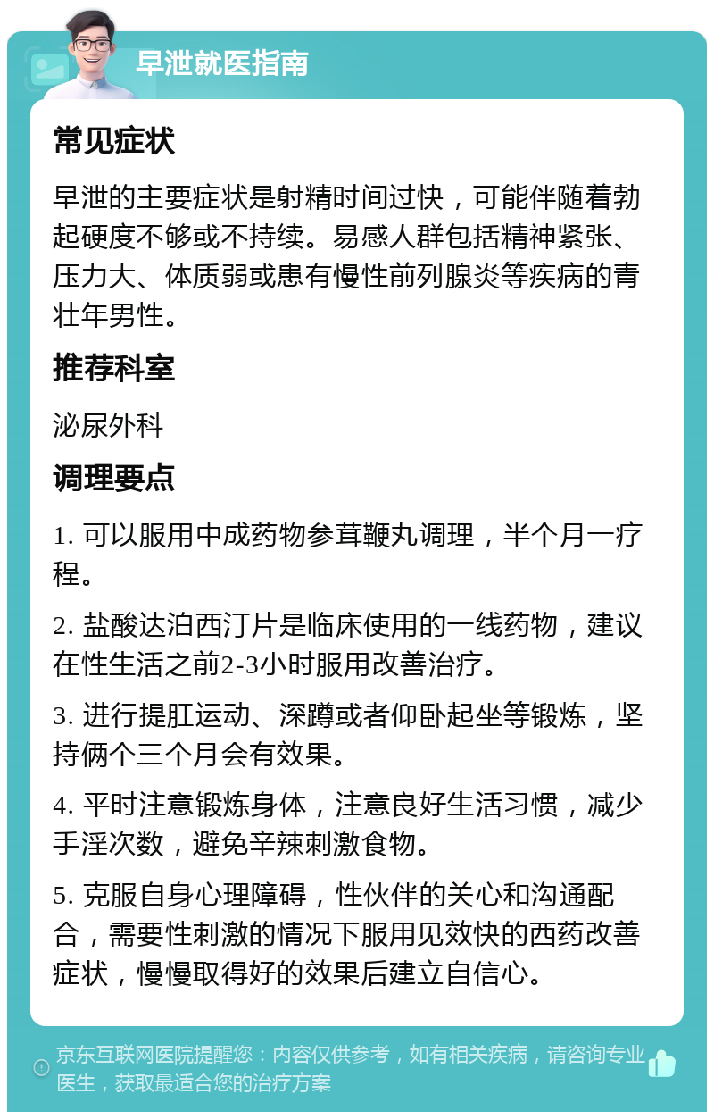 早泄就医指南 常见症状 早泄的主要症状是射精时间过快，可能伴随着勃起硬度不够或不持续。易感人群包括精神紧张、压力大、体质弱或患有慢性前列腺炎等疾病的青壮年男性。 推荐科室 泌尿外科 调理要点 1. 可以服用中成药物参茸鞭丸调理，半个月一疗程。 2. 盐酸达泊西汀片是临床使用的一线药物，建议在性生活之前2-3小时服用改善治疗。 3. 进行提肛运动、深蹲或者仰卧起坐等锻炼，坚持俩个三个月会有效果。 4. 平时注意锻炼身体，注意良好生活习惯，减少手淫次数，避免辛辣刺激食物。 5. 克服自身心理障碍，性伙伴的关心和沟通配合，需要性刺激的情况下服用见效快的西药改善症状，慢慢取得好的效果后建立自信心。