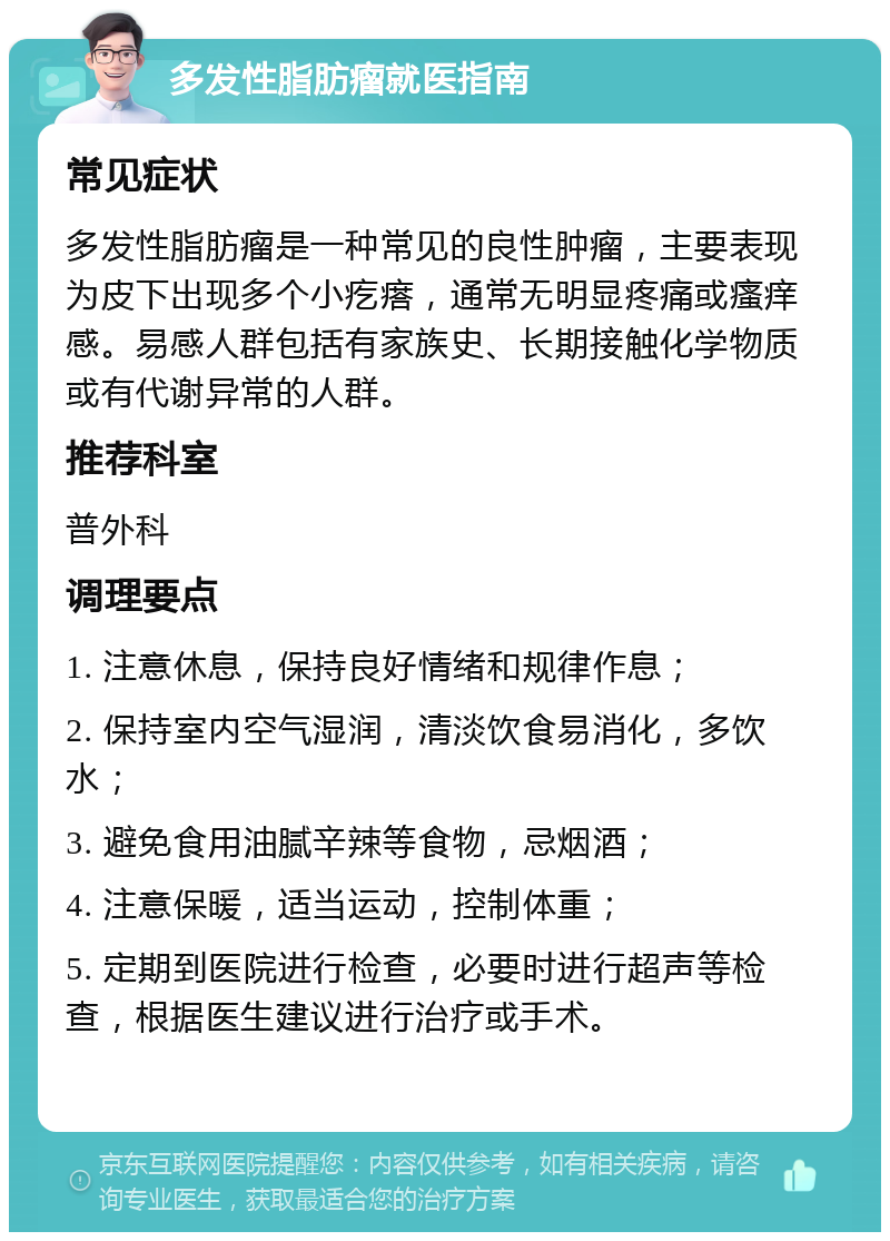 多发性脂肪瘤就医指南 常见症状 多发性脂肪瘤是一种常见的良性肿瘤，主要表现为皮下出现多个小疙瘩，通常无明显疼痛或瘙痒感。易感人群包括有家族史、长期接触化学物质或有代谢异常的人群。 推荐科室 普外科 调理要点 1. 注意休息，保持良好情绪和规律作息； 2. 保持室内空气湿润，清淡饮食易消化，多饮水； 3. 避免食用油腻辛辣等食物，忌烟酒； 4. 注意保暖，适当运动，控制体重； 5. 定期到医院进行检查，必要时进行超声等检查，根据医生建议进行治疗或手术。