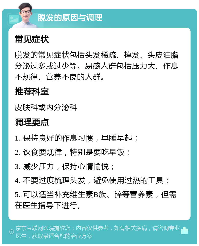 脱发的原因与调理 常见症状 脱发的常见症状包括头发稀疏、掉发、头皮油脂分泌过多或过少等。易感人群包括压力大、作息不规律、营养不良的人群。 推荐科室 皮肤科或内分泌科 调理要点 1. 保持良好的作息习惯，早睡早起； 2. 饮食要规律，特别是要吃早饭； 3. 减少压力，保持心情愉悦； 4. 不要过度梳理头发，避免使用过热的工具； 5. 可以适当补充维生素B族、锌等营养素，但需在医生指导下进行。