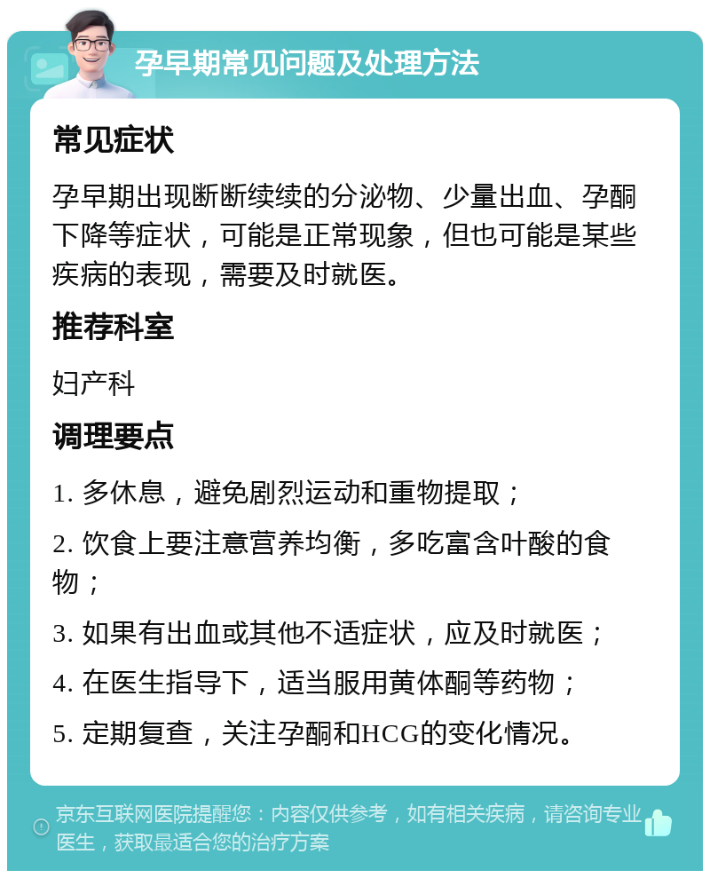 孕早期常见问题及处理方法 常见症状 孕早期出现断断续续的分泌物、少量出血、孕酮下降等症状，可能是正常现象，但也可能是某些疾病的表现，需要及时就医。 推荐科室 妇产科 调理要点 1. 多休息，避免剧烈运动和重物提取； 2. 饮食上要注意营养均衡，多吃富含叶酸的食物； 3. 如果有出血或其他不适症状，应及时就医； 4. 在医生指导下，适当服用黄体酮等药物； 5. 定期复查，关注孕酮和HCG的变化情况。