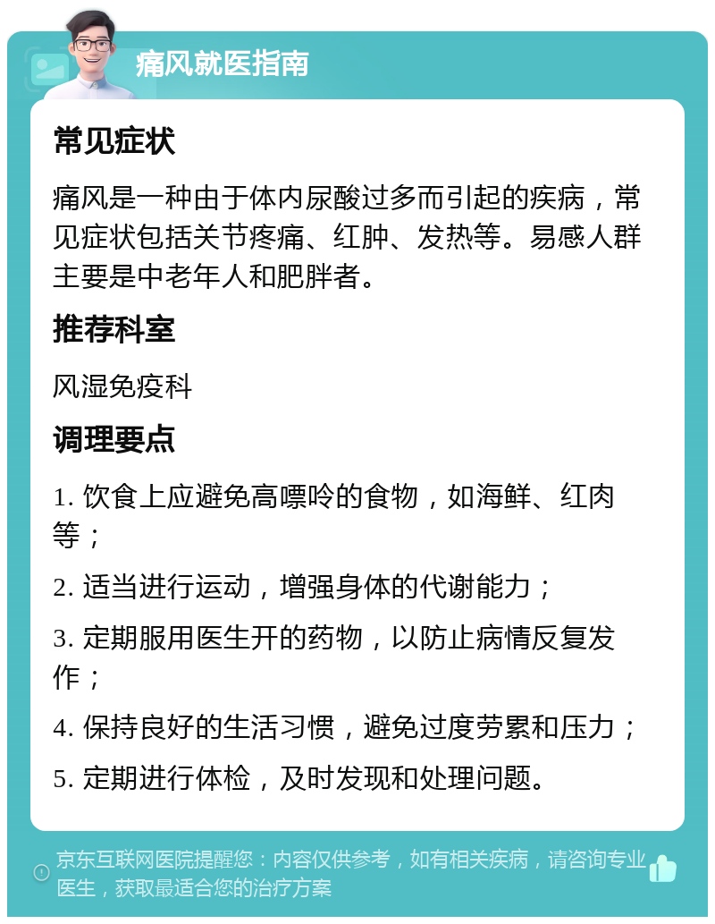 痛风就医指南 常见症状 痛风是一种由于体内尿酸过多而引起的疾病，常见症状包括关节疼痛、红肿、发热等。易感人群主要是中老年人和肥胖者。 推荐科室 风湿免疫科 调理要点 1. 饮食上应避免高嘌呤的食物，如海鲜、红肉等； 2. 适当进行运动，增强身体的代谢能力； 3. 定期服用医生开的药物，以防止病情反复发作； 4. 保持良好的生活习惯，避免过度劳累和压力； 5. 定期进行体检，及时发现和处理问题。