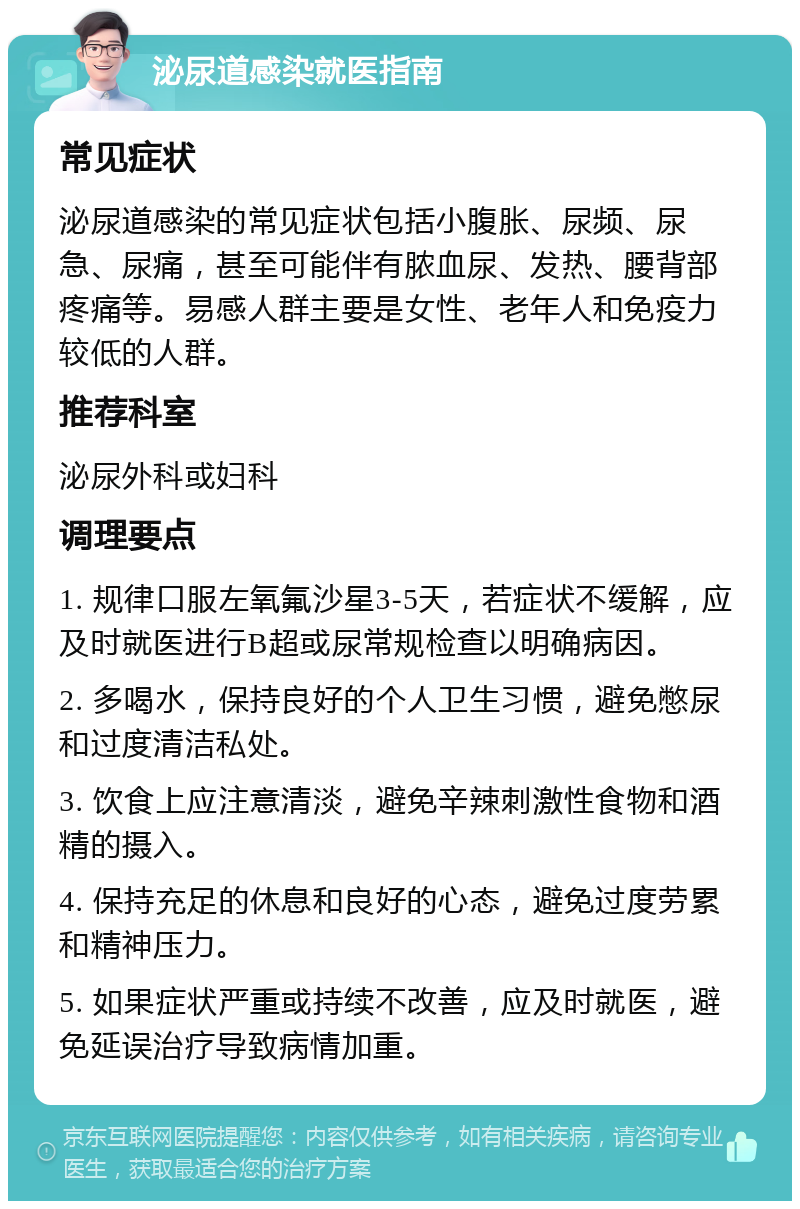 泌尿道感染就医指南 常见症状 泌尿道感染的常见症状包括小腹胀、尿频、尿急、尿痛，甚至可能伴有脓血尿、发热、腰背部疼痛等。易感人群主要是女性、老年人和免疫力较低的人群。 推荐科室 泌尿外科或妇科 调理要点 1. 规律口服左氧氟沙星3-5天，若症状不缓解，应及时就医进行B超或尿常规检查以明确病因。 2. 多喝水，保持良好的个人卫生习惯，避免憋尿和过度清洁私处。 3. 饮食上应注意清淡，避免辛辣刺激性食物和酒精的摄入。 4. 保持充足的休息和良好的心态，避免过度劳累和精神压力。 5. 如果症状严重或持续不改善，应及时就医，避免延误治疗导致病情加重。