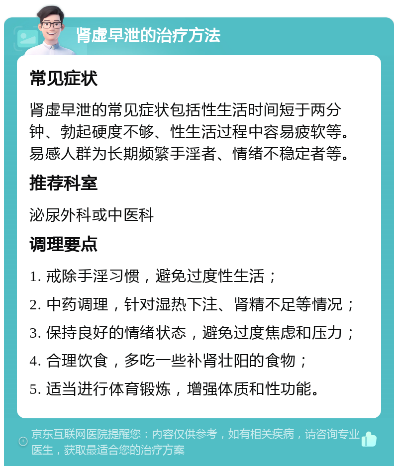 肾虚早泄的治疗方法 常见症状 肾虚早泄的常见症状包括性生活时间短于两分钟、勃起硬度不够、性生活过程中容易疲软等。易感人群为长期频繁手淫者、情绪不稳定者等。 推荐科室 泌尿外科或中医科 调理要点 1. 戒除手淫习惯，避免过度性生活； 2. 中药调理，针对湿热下注、肾精不足等情况； 3. 保持良好的情绪状态，避免过度焦虑和压力； 4. 合理饮食，多吃一些补肾壮阳的食物； 5. 适当进行体育锻炼，增强体质和性功能。