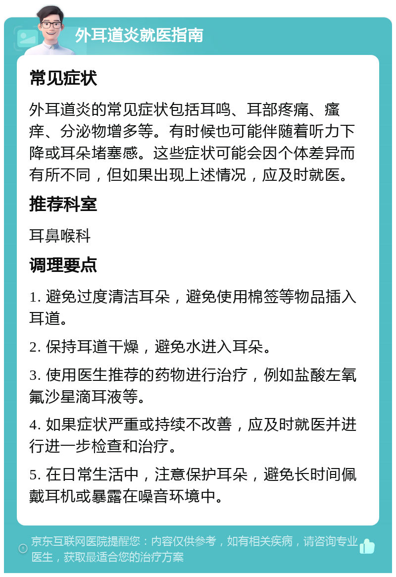 外耳道炎就医指南 常见症状 外耳道炎的常见症状包括耳鸣、耳部疼痛、瘙痒、分泌物增多等。有时候也可能伴随着听力下降或耳朵堵塞感。这些症状可能会因个体差异而有所不同，但如果出现上述情况，应及时就医。 推荐科室 耳鼻喉科 调理要点 1. 避免过度清洁耳朵，避免使用棉签等物品插入耳道。 2. 保持耳道干燥，避免水进入耳朵。 3. 使用医生推荐的药物进行治疗，例如盐酸左氧氟沙星滴耳液等。 4. 如果症状严重或持续不改善，应及时就医并进行进一步检查和治疗。 5. 在日常生活中，注意保护耳朵，避免长时间佩戴耳机或暴露在噪音环境中。