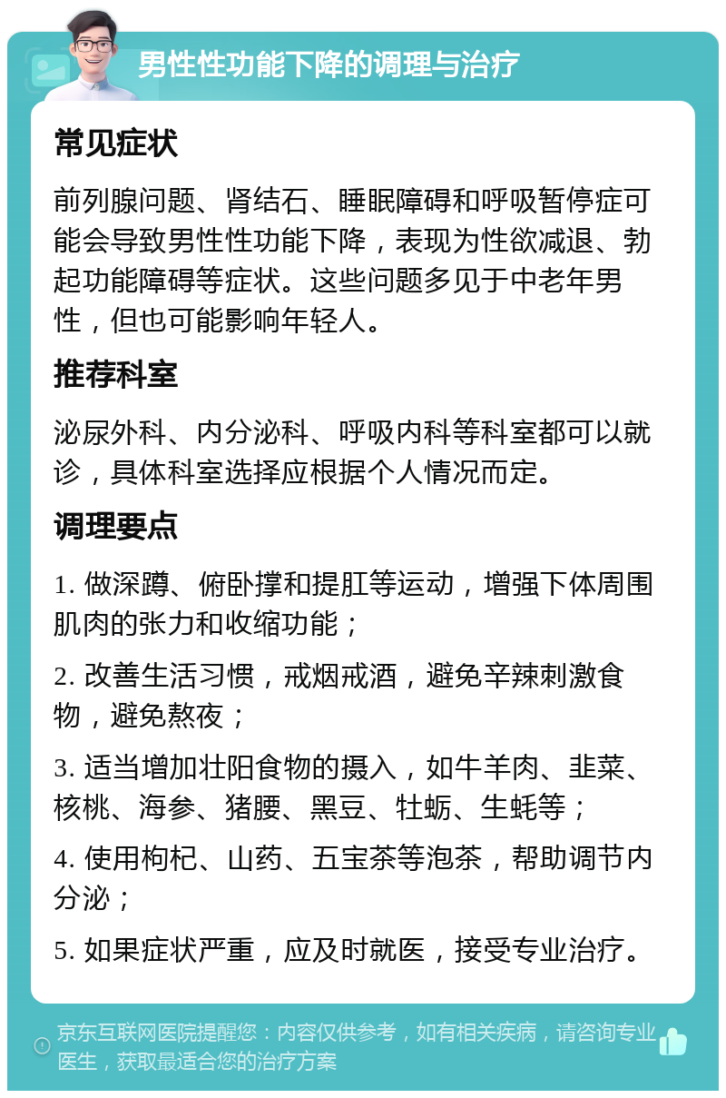 男性性功能下降的调理与治疗 常见症状 前列腺问题、肾结石、睡眠障碍和呼吸暂停症可能会导致男性性功能下降，表现为性欲减退、勃起功能障碍等症状。这些问题多见于中老年男性，但也可能影响年轻人。 推荐科室 泌尿外科、内分泌科、呼吸内科等科室都可以就诊，具体科室选择应根据个人情况而定。 调理要点 1. 做深蹲、俯卧撑和提肛等运动，增强下体周围肌肉的张力和收缩功能； 2. 改善生活习惯，戒烟戒酒，避免辛辣刺激食物，避免熬夜； 3. 适当增加壮阳食物的摄入，如牛羊肉、韭菜、核桃、海参、猪腰、黑豆、牡蛎、生蚝等； 4. 使用枸杞、山药、五宝茶等泡茶，帮助调节内分泌； 5. 如果症状严重，应及时就医，接受专业治疗。