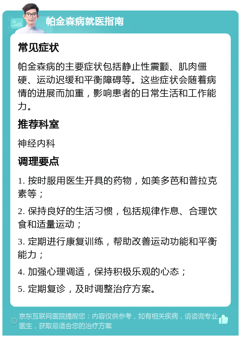 帕金森病就医指南 常见症状 帕金森病的主要症状包括静止性震颤、肌肉僵硬、运动迟缓和平衡障碍等。这些症状会随着病情的进展而加重，影响患者的日常生活和工作能力。 推荐科室 神经内科 调理要点 1. 按时服用医生开具的药物，如美多芭和普拉克素等； 2. 保持良好的生活习惯，包括规律作息、合理饮食和适量运动； 3. 定期进行康复训练，帮助改善运动功能和平衡能力； 4. 加强心理调适，保持积极乐观的心态； 5. 定期复诊，及时调整治疗方案。