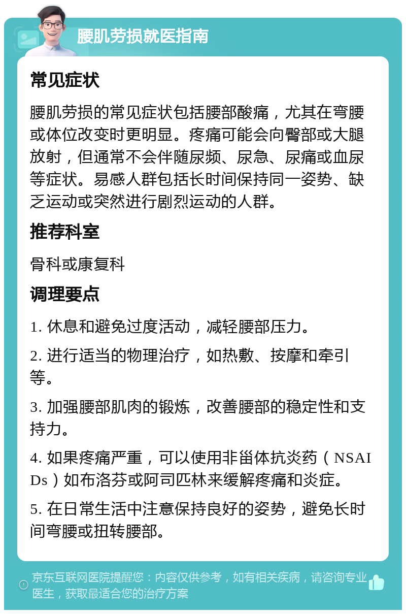 腰肌劳损就医指南 常见症状 腰肌劳损的常见症状包括腰部酸痛，尤其在弯腰或体位改变时更明显。疼痛可能会向臀部或大腿放射，但通常不会伴随尿频、尿急、尿痛或血尿等症状。易感人群包括长时间保持同一姿势、缺乏运动或突然进行剧烈运动的人群。 推荐科室 骨科或康复科 调理要点 1. 休息和避免过度活动，减轻腰部压力。 2. 进行适当的物理治疗，如热敷、按摩和牵引等。 3. 加强腰部肌肉的锻炼，改善腰部的稳定性和支持力。 4. 如果疼痛严重，可以使用非甾体抗炎药（NSAIDs）如布洛芬或阿司匹林来缓解疼痛和炎症。 5. 在日常生活中注意保持良好的姿势，避免长时间弯腰或扭转腰部。