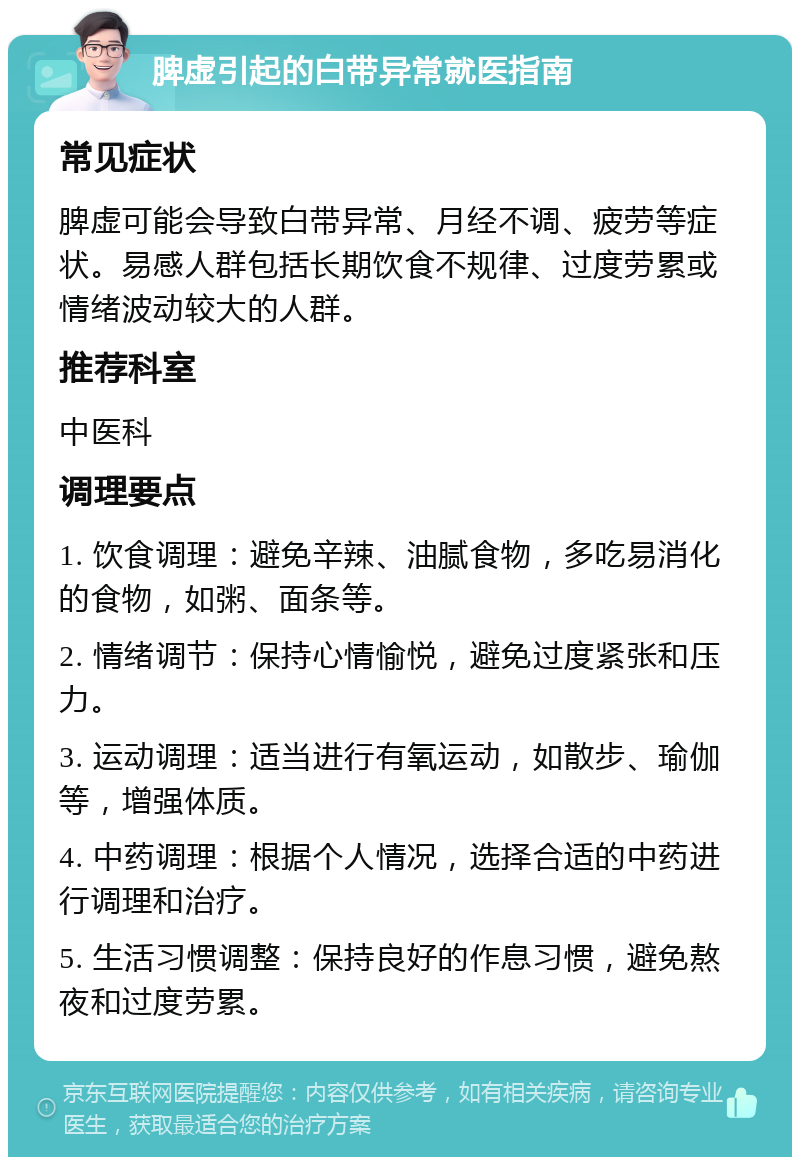 脾虚引起的白带异常就医指南 常见症状 脾虚可能会导致白带异常、月经不调、疲劳等症状。易感人群包括长期饮食不规律、过度劳累或情绪波动较大的人群。 推荐科室 中医科 调理要点 1. 饮食调理：避免辛辣、油腻食物，多吃易消化的食物，如粥、面条等。 2. 情绪调节：保持心情愉悦，避免过度紧张和压力。 3. 运动调理：适当进行有氧运动，如散步、瑜伽等，增强体质。 4. 中药调理：根据个人情况，选择合适的中药进行调理和治疗。 5. 生活习惯调整：保持良好的作息习惯，避免熬夜和过度劳累。