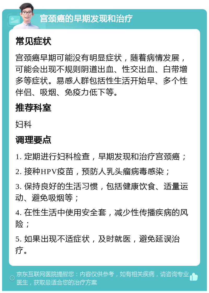 宫颈癌的早期发现和治疗 常见症状 宫颈癌早期可能没有明显症状，随着病情发展，可能会出现不规则阴道出血、性交出血、白带增多等症状。易感人群包括性生活开始早、多个性伴侣、吸烟、免疫力低下等。 推荐科室 妇科 调理要点 1. 定期进行妇科检查，早期发现和治疗宫颈癌； 2. 接种HPV疫苗，预防人乳头瘤病毒感染； 3. 保持良好的生活习惯，包括健康饮食、适量运动、避免吸烟等； 4. 在性生活中使用安全套，减少性传播疾病的风险； 5. 如果出现不适症状，及时就医，避免延误治疗。