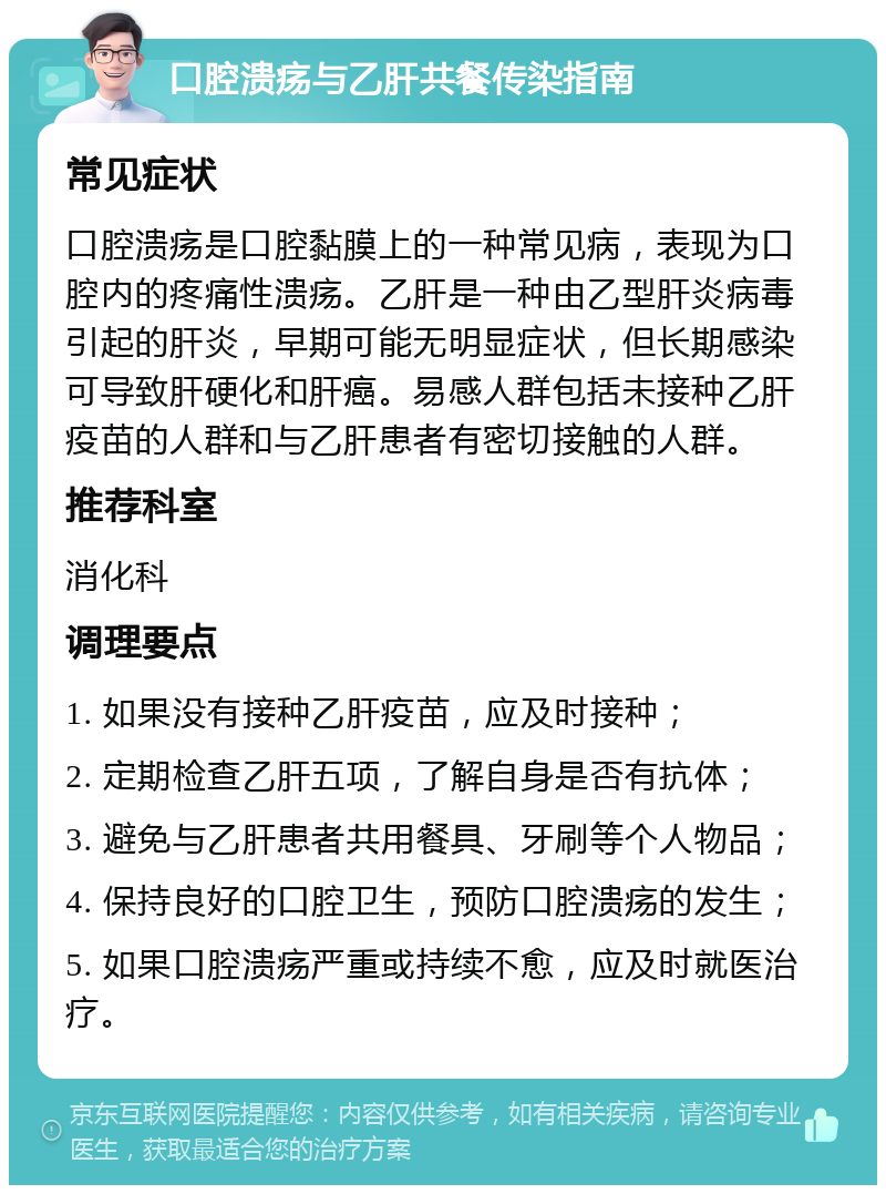 口腔溃疡与乙肝共餐传染指南 常见症状 口腔溃疡是口腔黏膜上的一种常见病，表现为口腔内的疼痛性溃疡。乙肝是一种由乙型肝炎病毒引起的肝炎，早期可能无明显症状，但长期感染可导致肝硬化和肝癌。易感人群包括未接种乙肝疫苗的人群和与乙肝患者有密切接触的人群。 推荐科室 消化科 调理要点 1. 如果没有接种乙肝疫苗，应及时接种； 2. 定期检查乙肝五项，了解自身是否有抗体； 3. 避免与乙肝患者共用餐具、牙刷等个人物品； 4. 保持良好的口腔卫生，预防口腔溃疡的发生； 5. 如果口腔溃疡严重或持续不愈，应及时就医治疗。