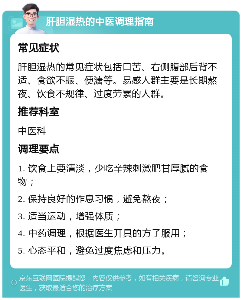 肝胆湿热的中医调理指南 常见症状 肝胆湿热的常见症状包括口苦、右侧腹部后背不适、食欲不振、便溏等。易感人群主要是长期熬夜、饮食不规律、过度劳累的人群。 推荐科室 中医科 调理要点 1. 饮食上要清淡，少吃辛辣刺激肥甘厚腻的食物； 2. 保持良好的作息习惯，避免熬夜； 3. 适当运动，增强体质； 4. 中药调理，根据医生开具的方子服用； 5. 心态平和，避免过度焦虑和压力。