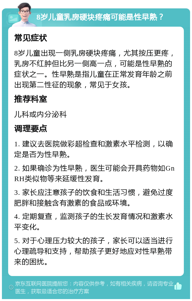 8岁儿童乳房硬块疼痛可能是性早熟？ 常见症状 8岁儿童出现一侧乳房硬块疼痛，尤其按压更疼，乳房不红肿但比另一侧高一点，可能是性早熟的症状之一。性早熟是指儿童在正常发育年龄之前出现第二性征的现象，常见于女孩。 推荐科室 儿科或内分泌科 调理要点 1. 建议去医院做彩超检查和激素水平检测，以确定是否为性早熟。 2. 如果确诊为性早熟，医生可能会开具药物如GnRH类似物等来延缓性发育。 3. 家长应注意孩子的饮食和生活习惯，避免过度肥胖和接触含有激素的食品或环境。 4. 定期复查，监测孩子的生长发育情况和激素水平变化。 5. 对于心理压力较大的孩子，家长可以适当进行心理疏导和支持，帮助孩子更好地应对性早熟带来的困扰。