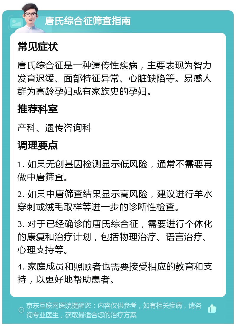 唐氏综合征筛查指南 常见症状 唐氏综合征是一种遗传性疾病，主要表现为智力发育迟缓、面部特征异常、心脏缺陷等。易感人群为高龄孕妇或有家族史的孕妇。 推荐科室 产科、遗传咨询科 调理要点 1. 如果无创基因检测显示低风险，通常不需要再做中唐筛查。 2. 如果中唐筛查结果显示高风险，建议进行羊水穿刺或绒毛取样等进一步的诊断性检查。 3. 对于已经确诊的唐氏综合征，需要进行个体化的康复和治疗计划，包括物理治疗、语言治疗、心理支持等。 4. 家庭成员和照顾者也需要接受相应的教育和支持，以更好地帮助患者。