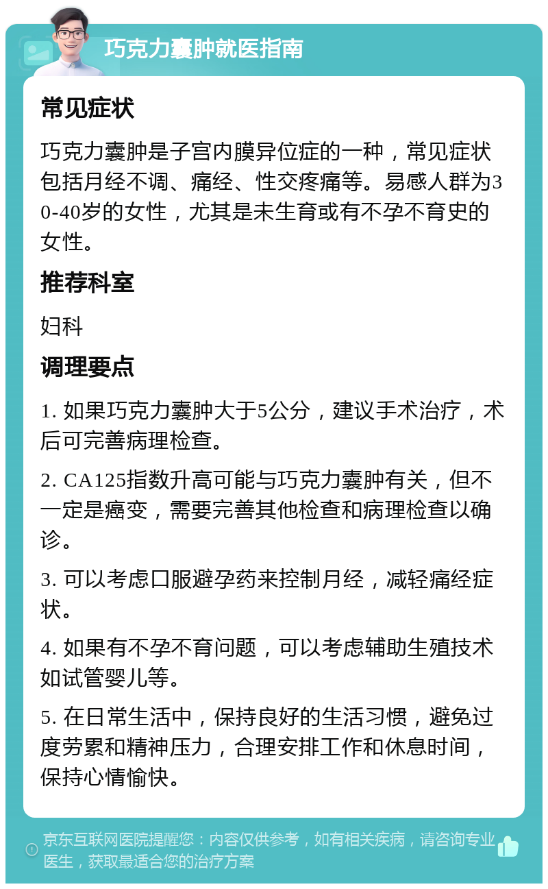 巧克力囊肿就医指南 常见症状 巧克力囊肿是子宫内膜异位症的一种，常见症状包括月经不调、痛经、性交疼痛等。易感人群为30-40岁的女性，尤其是未生育或有不孕不育史的女性。 推荐科室 妇科 调理要点 1. 如果巧克力囊肿大于5公分，建议手术治疗，术后可完善病理检查。 2. CA125指数升高可能与巧克力囊肿有关，但不一定是癌变，需要完善其他检查和病理检查以确诊。 3. 可以考虑口服避孕药来控制月经，减轻痛经症状。 4. 如果有不孕不育问题，可以考虑辅助生殖技术如试管婴儿等。 5. 在日常生活中，保持良好的生活习惯，避免过度劳累和精神压力，合理安排工作和休息时间，保持心情愉快。