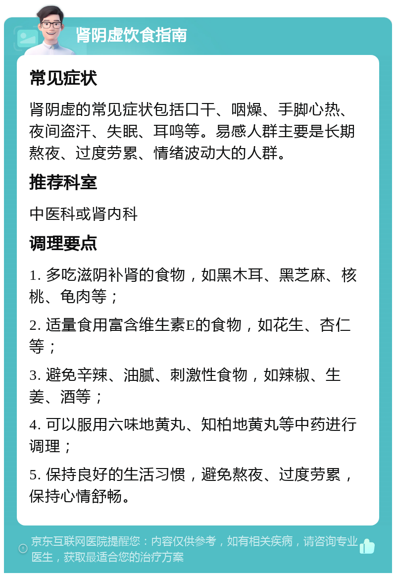 肾阴虚饮食指南 常见症状 肾阴虚的常见症状包括口干、咽燥、手脚心热、夜间盗汗、失眠、耳鸣等。易感人群主要是长期熬夜、过度劳累、情绪波动大的人群。 推荐科室 中医科或肾内科 调理要点 1. 多吃滋阴补肾的食物，如黑木耳、黑芝麻、核桃、龟肉等； 2. 适量食用富含维生素E的食物，如花生、杏仁等； 3. 避免辛辣、油腻、刺激性食物，如辣椒、生姜、酒等； 4. 可以服用六味地黄丸、知柏地黄丸等中药进行调理； 5. 保持良好的生活习惯，避免熬夜、过度劳累，保持心情舒畅。