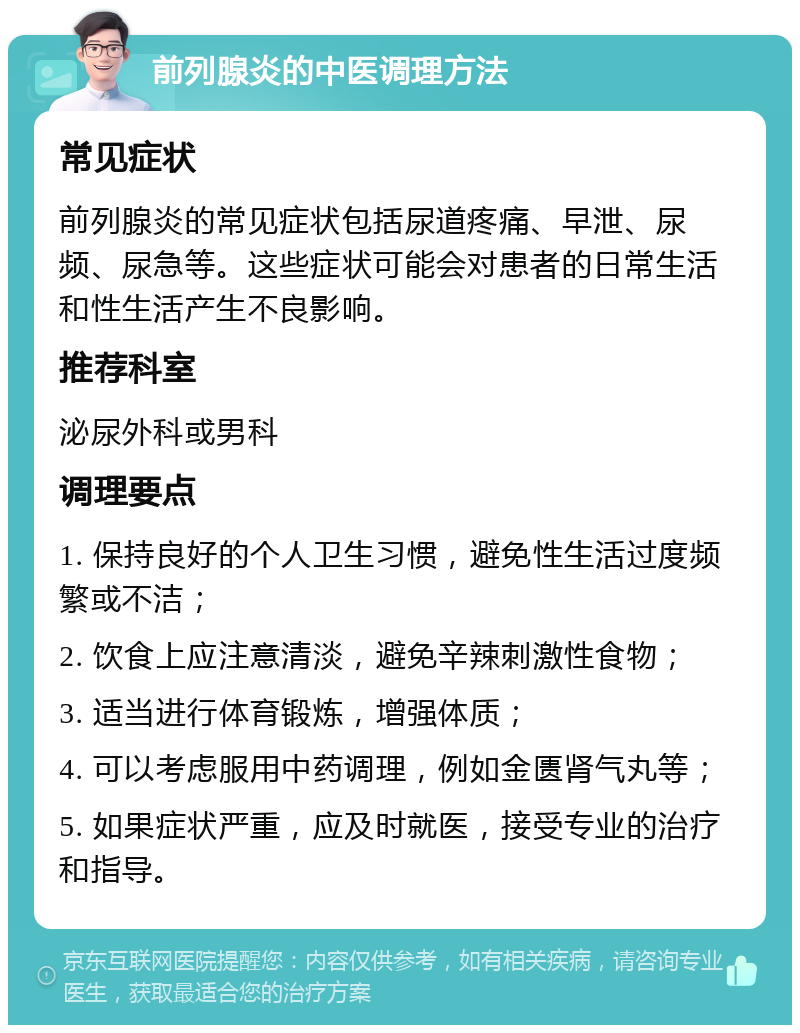 前列腺炎的中医调理方法 常见症状 前列腺炎的常见症状包括尿道疼痛、早泄、尿频、尿急等。这些症状可能会对患者的日常生活和性生活产生不良影响。 推荐科室 泌尿外科或男科 调理要点 1. 保持良好的个人卫生习惯，避免性生活过度频繁或不洁； 2. 饮食上应注意清淡，避免辛辣刺激性食物； 3. 适当进行体育锻炼，增强体质； 4. 可以考虑服用中药调理，例如金匮肾气丸等； 5. 如果症状严重，应及时就医，接受专业的治疗和指导。