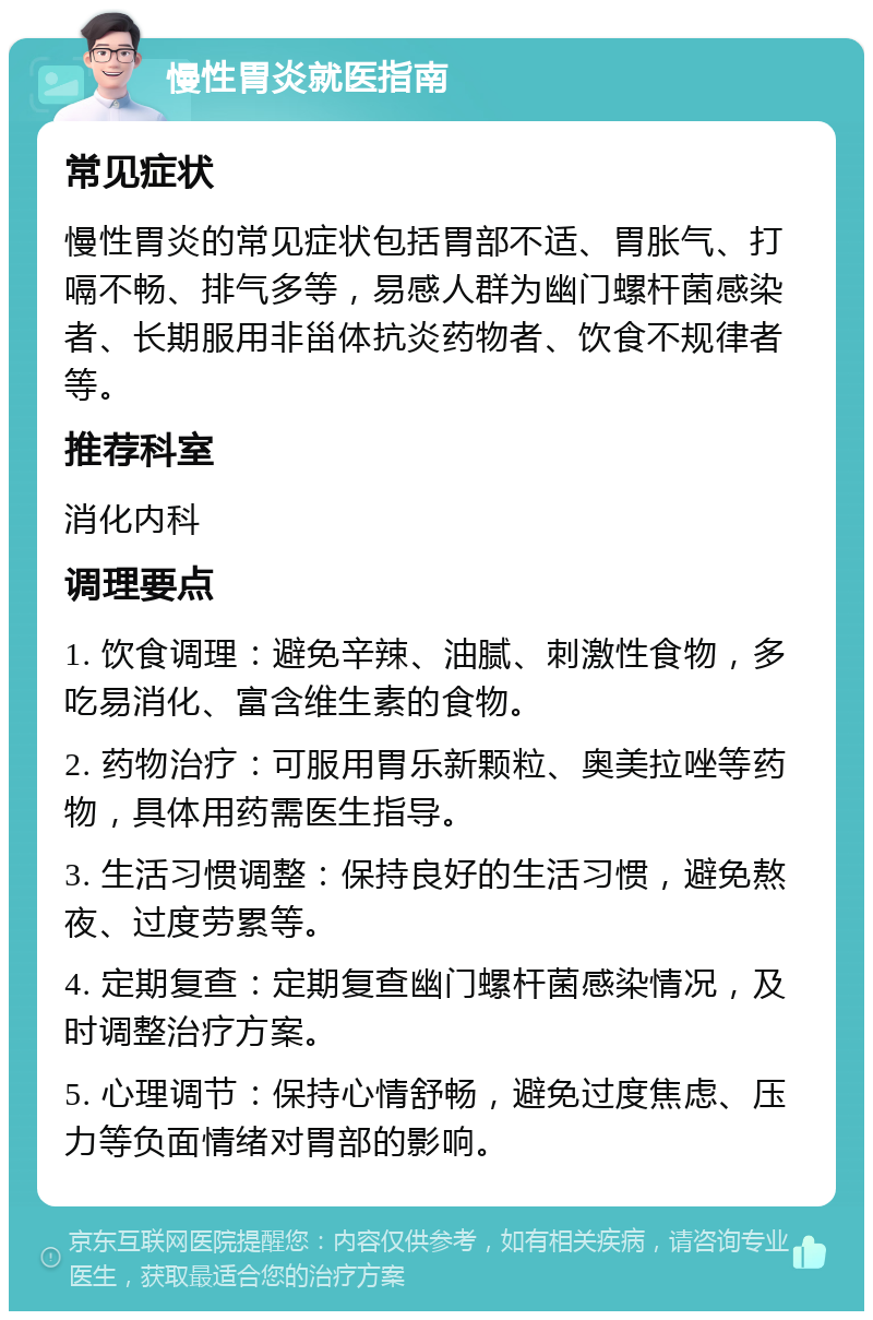 慢性胃炎就医指南 常见症状 慢性胃炎的常见症状包括胃部不适、胃胀气、打嗝不畅、排气多等，易感人群为幽门螺杆菌感染者、长期服用非甾体抗炎药物者、饮食不规律者等。 推荐科室 消化内科 调理要点 1. 饮食调理：避免辛辣、油腻、刺激性食物，多吃易消化、富含维生素的食物。 2. 药物治疗：可服用胃乐新颗粒、奥美拉唑等药物，具体用药需医生指导。 3. 生活习惯调整：保持良好的生活习惯，避免熬夜、过度劳累等。 4. 定期复查：定期复查幽门螺杆菌感染情况，及时调整治疗方案。 5. 心理调节：保持心情舒畅，避免过度焦虑、压力等负面情绪对胃部的影响。