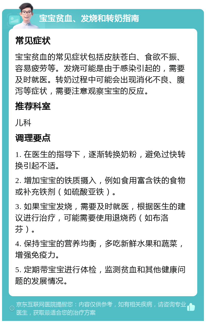 宝宝贫血、发烧和转奶指南 常见症状 宝宝贫血的常见症状包括皮肤苍白、食欲不振、容易疲劳等。发烧可能是由于感染引起的，需要及时就医。转奶过程中可能会出现消化不良、腹泻等症状，需要注意观察宝宝的反应。 推荐科室 儿科 调理要点 1. 在医生的指导下，逐渐转换奶粉，避免过快转换引起不适。 2. 增加宝宝的铁质摄入，例如食用富含铁的食物或补充铁剂（如硫酸亚铁）。 3. 如果宝宝发烧，需要及时就医，根据医生的建议进行治疗，可能需要使用退烧药（如布洛芬）。 4. 保持宝宝的营养均衡，多吃新鲜水果和蔬菜，增强免疫力。 5. 定期带宝宝进行体检，监测贫血和其他健康问题的发展情况。