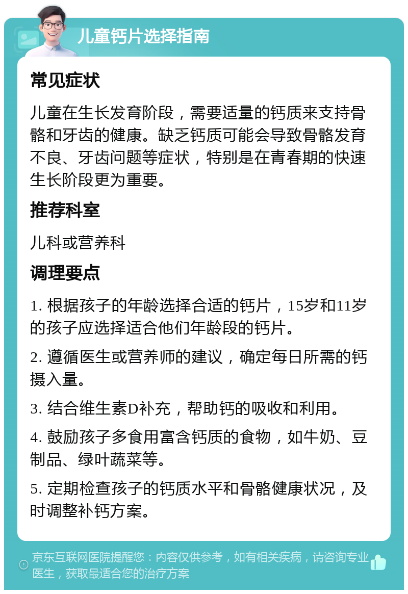 儿童钙片选择指南 常见症状 儿童在生长发育阶段，需要适量的钙质来支持骨骼和牙齿的健康。缺乏钙质可能会导致骨骼发育不良、牙齿问题等症状，特别是在青春期的快速生长阶段更为重要。 推荐科室 儿科或营养科 调理要点 1. 根据孩子的年龄选择合适的钙片，15岁和11岁的孩子应选择适合他们年龄段的钙片。 2. 遵循医生或营养师的建议，确定每日所需的钙摄入量。 3. 结合维生素D补充，帮助钙的吸收和利用。 4. 鼓励孩子多食用富含钙质的食物，如牛奶、豆制品、绿叶蔬菜等。 5. 定期检查孩子的钙质水平和骨骼健康状况，及时调整补钙方案。