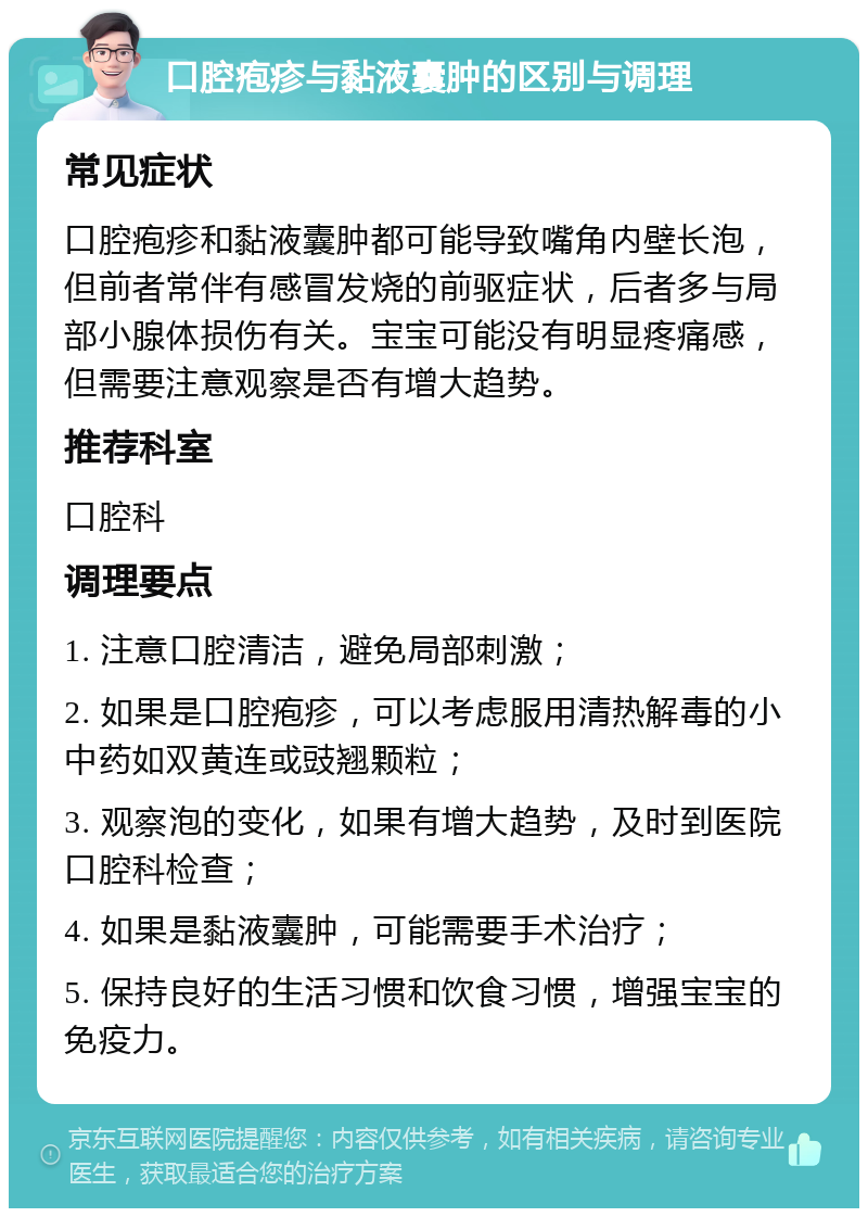 口腔疱疹与黏液囊肿的区别与调理 常见症状 口腔疱疹和黏液囊肿都可能导致嘴角内壁长泡，但前者常伴有感冒发烧的前驱症状，后者多与局部小腺体损伤有关。宝宝可能没有明显疼痛感，但需要注意观察是否有增大趋势。 推荐科室 口腔科 调理要点 1. 注意口腔清洁，避免局部刺激； 2. 如果是口腔疱疹，可以考虑服用清热解毒的小中药如双黄连或豉翘颗粒； 3. 观察泡的变化，如果有增大趋势，及时到医院口腔科检查； 4. 如果是黏液囊肿，可能需要手术治疗； 5. 保持良好的生活习惯和饮食习惯，增强宝宝的免疫力。