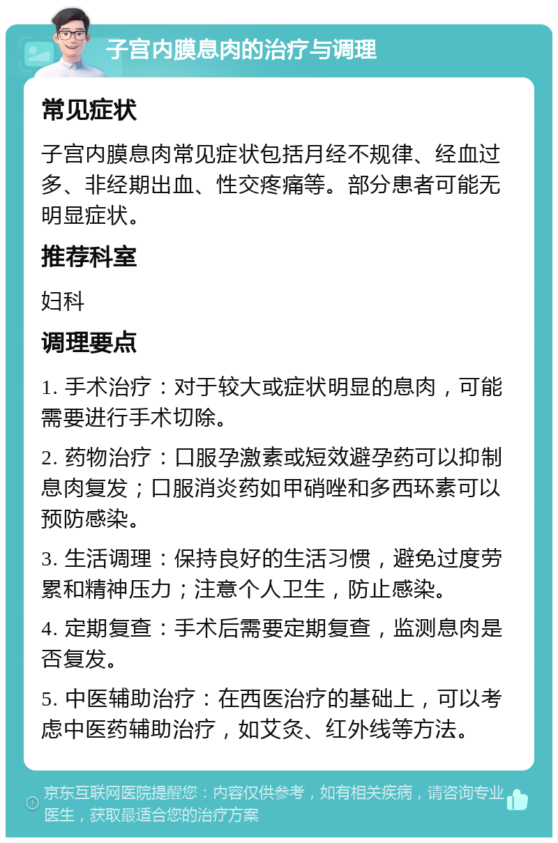 子宫内膜息肉的治疗与调理 常见症状 子宫内膜息肉常见症状包括月经不规律、经血过多、非经期出血、性交疼痛等。部分患者可能无明显症状。 推荐科室 妇科 调理要点 1. 手术治疗：对于较大或症状明显的息肉，可能需要进行手术切除。 2. 药物治疗：口服孕激素或短效避孕药可以抑制息肉复发；口服消炎药如甲硝唑和多西环素可以预防感染。 3. 生活调理：保持良好的生活习惯，避免过度劳累和精神压力；注意个人卫生，防止感染。 4. 定期复查：手术后需要定期复查，监测息肉是否复发。 5. 中医辅助治疗：在西医治疗的基础上，可以考虑中医药辅助治疗，如艾灸、红外线等方法。