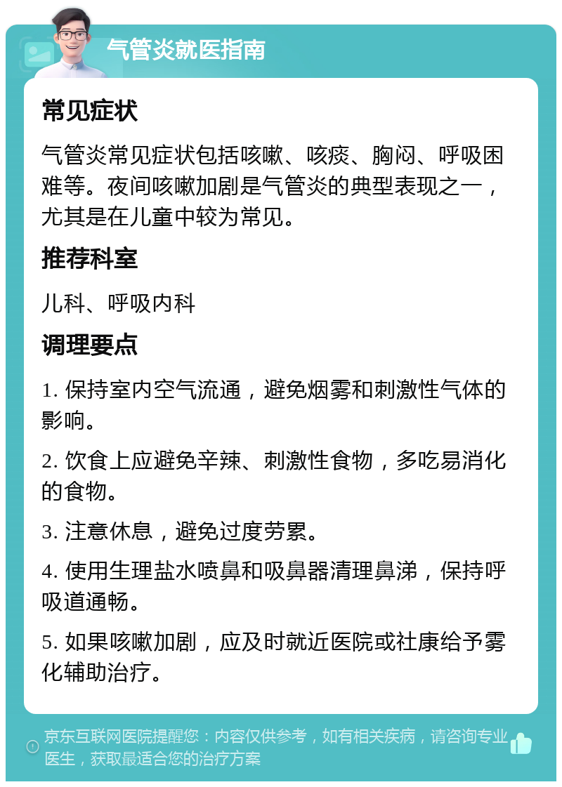 气管炎就医指南 常见症状 气管炎常见症状包括咳嗽、咳痰、胸闷、呼吸困难等。夜间咳嗽加剧是气管炎的典型表现之一，尤其是在儿童中较为常见。 推荐科室 儿科、呼吸内科 调理要点 1. 保持室内空气流通，避免烟雾和刺激性气体的影响。 2. 饮食上应避免辛辣、刺激性食物，多吃易消化的食物。 3. 注意休息，避免过度劳累。 4. 使用生理盐水喷鼻和吸鼻器清理鼻涕，保持呼吸道通畅。 5. 如果咳嗽加剧，应及时就近医院或社康给予雾化辅助治疗。