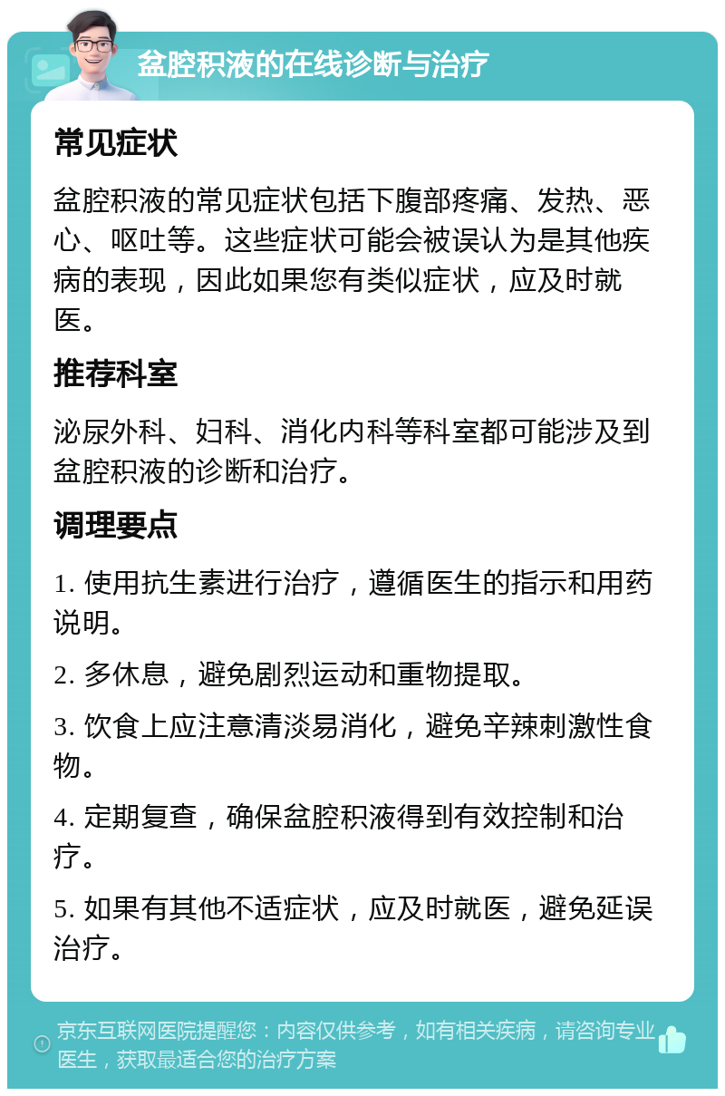 盆腔积液的在线诊断与治疗 常见症状 盆腔积液的常见症状包括下腹部疼痛、发热、恶心、呕吐等。这些症状可能会被误认为是其他疾病的表现，因此如果您有类似症状，应及时就医。 推荐科室 泌尿外科、妇科、消化内科等科室都可能涉及到盆腔积液的诊断和治疗。 调理要点 1. 使用抗生素进行治疗，遵循医生的指示和用药说明。 2. 多休息，避免剧烈运动和重物提取。 3. 饮食上应注意清淡易消化，避免辛辣刺激性食物。 4. 定期复查，确保盆腔积液得到有效控制和治疗。 5. 如果有其他不适症状，应及时就医，避免延误治疗。