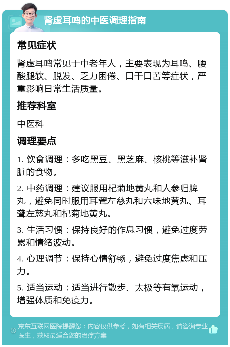 肾虚耳鸣的中医调理指南 常见症状 肾虚耳鸣常见于中老年人，主要表现为耳鸣、腰酸腿软、脱发、乏力困倦、口干口苦等症状，严重影响日常生活质量。 推荐科室 中医科 调理要点 1. 饮食调理：多吃黑豆、黑芝麻、核桃等滋补肾脏的食物。 2. 中药调理：建议服用杞菊地黄丸和人参归脾丸，避免同时服用耳聋左慈丸和六味地黄丸、耳聋左慈丸和杞菊地黄丸。 3. 生活习惯：保持良好的作息习惯，避免过度劳累和情绪波动。 4. 心理调节：保持心情舒畅，避免过度焦虑和压力。 5. 适当运动：适当进行散步、太极等有氧运动，增强体质和免疫力。