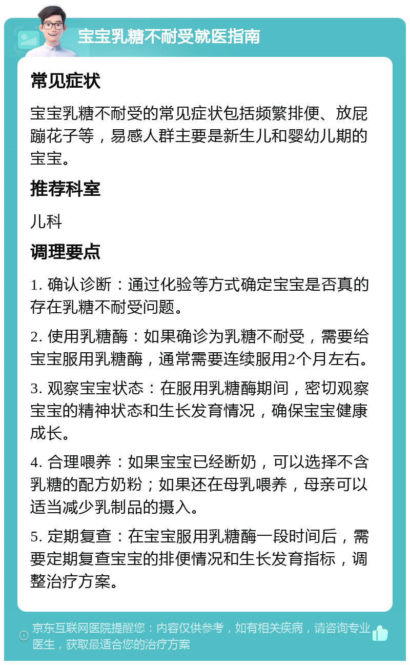 宝宝乳糖不耐受就医指南 常见症状 宝宝乳糖不耐受的常见症状包括频繁排便、放屁蹦花子等，易感人群主要是新生儿和婴幼儿期的宝宝。 推荐科室 儿科 调理要点 1. 确认诊断：通过化验等方式确定宝宝是否真的存在乳糖不耐受问题。 2. 使用乳糖酶：如果确诊为乳糖不耐受，需要给宝宝服用乳糖酶，通常需要连续服用2个月左右。 3. 观察宝宝状态：在服用乳糖酶期间，密切观察宝宝的精神状态和生长发育情况，确保宝宝健康成长。 4. 合理喂养：如果宝宝已经断奶，可以选择不含乳糖的配方奶粉；如果还在母乳喂养，母亲可以适当减少乳制品的摄入。 5. 定期复查：在宝宝服用乳糖酶一段时间后，需要定期复查宝宝的排便情况和生长发育指标，调整治疗方案。