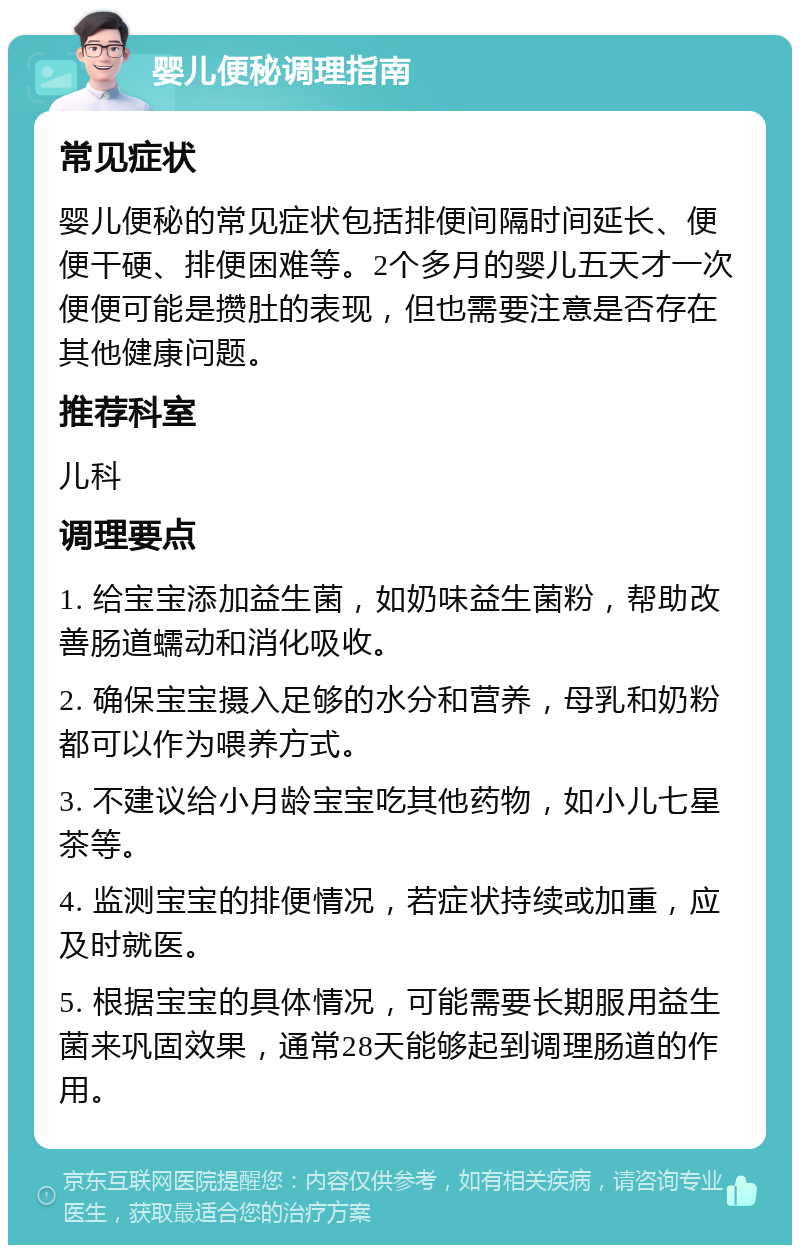 婴儿便秘调理指南 常见症状 婴儿便秘的常见症状包括排便间隔时间延长、便便干硬、排便困难等。2个多月的婴儿五天才一次便便可能是攒肚的表现，但也需要注意是否存在其他健康问题。 推荐科室 儿科 调理要点 1. 给宝宝添加益生菌，如奶味益生菌粉，帮助改善肠道蠕动和消化吸收。 2. 确保宝宝摄入足够的水分和营养，母乳和奶粉都可以作为喂养方式。 3. 不建议给小月龄宝宝吃其他药物，如小儿七星茶等。 4. 监测宝宝的排便情况，若症状持续或加重，应及时就医。 5. 根据宝宝的具体情况，可能需要长期服用益生菌来巩固效果，通常28天能够起到调理肠道的作用。