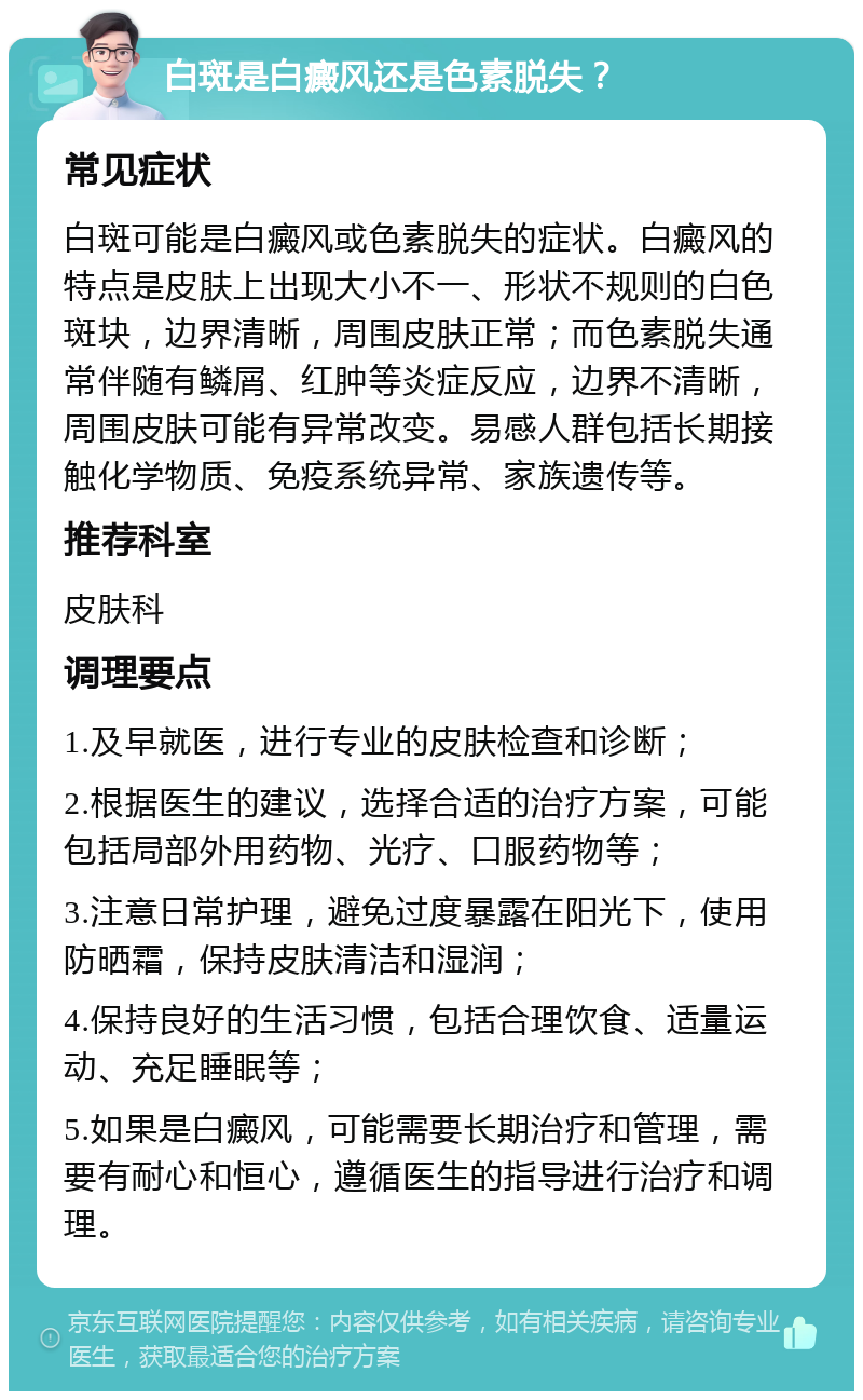 白斑是白癜风还是色素脱失？ 常见症状 白斑可能是白癜风或色素脱失的症状。白癜风的特点是皮肤上出现大小不一、形状不规则的白色斑块，边界清晰，周围皮肤正常；而色素脱失通常伴随有鳞屑、红肿等炎症反应，边界不清晰，周围皮肤可能有异常改变。易感人群包括长期接触化学物质、免疫系统异常、家族遗传等。 推荐科室 皮肤科 调理要点 1.及早就医，进行专业的皮肤检查和诊断； 2.根据医生的建议，选择合适的治疗方案，可能包括局部外用药物、光疗、口服药物等； 3.注意日常护理，避免过度暴露在阳光下，使用防晒霜，保持皮肤清洁和湿润； 4.保持良好的生活习惯，包括合理饮食、适量运动、充足睡眠等； 5.如果是白癜风，可能需要长期治疗和管理，需要有耐心和恒心，遵循医生的指导进行治疗和调理。