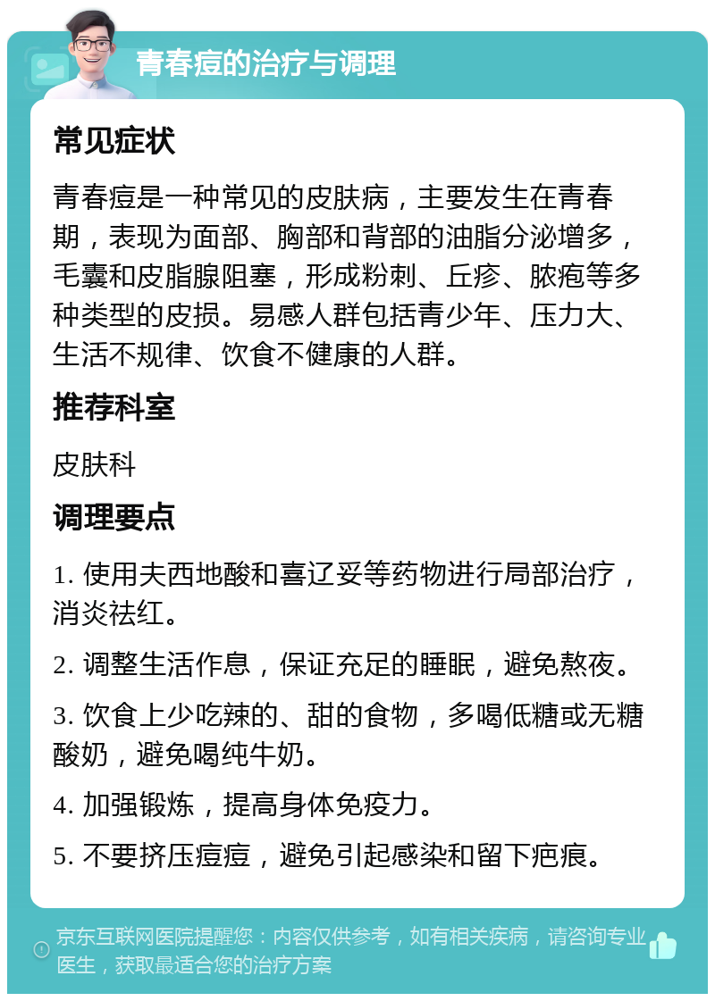 青春痘的治疗与调理 常见症状 青春痘是一种常见的皮肤病，主要发生在青春期，表现为面部、胸部和背部的油脂分泌增多，毛囊和皮脂腺阻塞，形成粉刺、丘疹、脓疱等多种类型的皮损。易感人群包括青少年、压力大、生活不规律、饮食不健康的人群。 推荐科室 皮肤科 调理要点 1. 使用夫西地酸和喜辽妥等药物进行局部治疗，消炎祛红。 2. 调整生活作息，保证充足的睡眠，避免熬夜。 3. 饮食上少吃辣的、甜的食物，多喝低糖或无糖酸奶，避免喝纯牛奶。 4. 加强锻炼，提高身体免疫力。 5. 不要挤压痘痘，避免引起感染和留下疤痕。