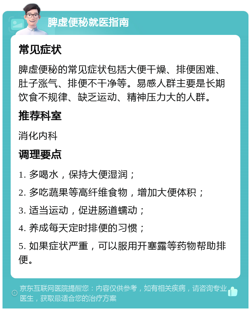 脾虚便秘就医指南 常见症状 脾虚便秘的常见症状包括大便干燥、排便困难、肚子涨气、排便不干净等。易感人群主要是长期饮食不规律、缺乏运动、精神压力大的人群。 推荐科室 消化内科 调理要点 1. 多喝水，保持大便湿润； 2. 多吃蔬果等高纤维食物，增加大便体积； 3. 适当运动，促进肠道蠕动； 4. 养成每天定时排便的习惯； 5. 如果症状严重，可以服用开塞露等药物帮助排便。