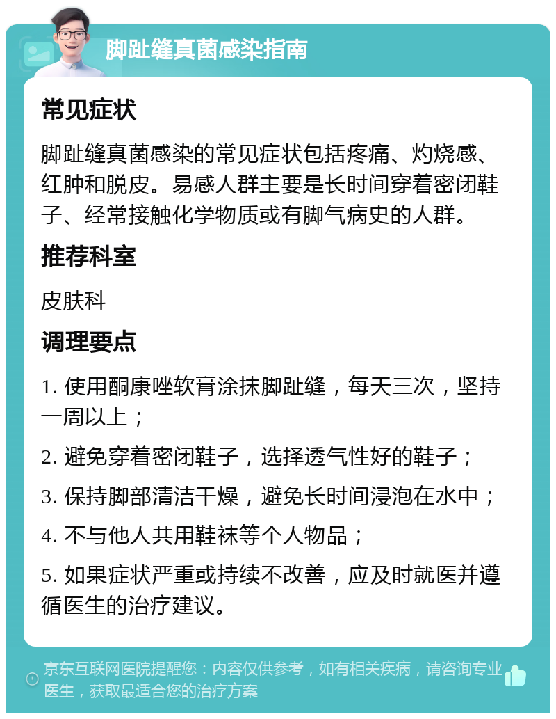 脚趾缝真菌感染指南 常见症状 脚趾缝真菌感染的常见症状包括疼痛、灼烧感、红肿和脱皮。易感人群主要是长时间穿着密闭鞋子、经常接触化学物质或有脚气病史的人群。 推荐科室 皮肤科 调理要点 1. 使用酮康唑软膏涂抹脚趾缝，每天三次，坚持一周以上； 2. 避免穿着密闭鞋子，选择透气性好的鞋子； 3. 保持脚部清洁干燥，避免长时间浸泡在水中； 4. 不与他人共用鞋袜等个人物品； 5. 如果症状严重或持续不改善，应及时就医并遵循医生的治疗建议。