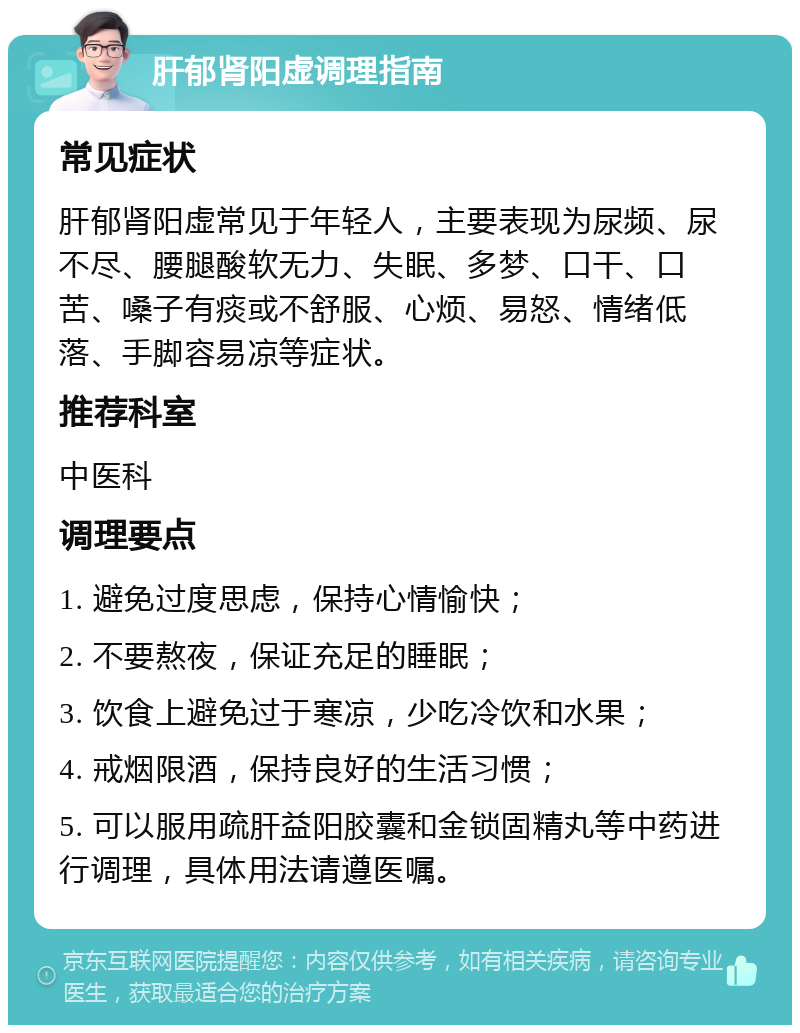 肝郁肾阳虚调理指南 常见症状 肝郁肾阳虚常见于年轻人，主要表现为尿频、尿不尽、腰腿酸软无力、失眠、多梦、口干、口苦、嗓子有痰或不舒服、心烦、易怒、情绪低落、手脚容易凉等症状。 推荐科室 中医科 调理要点 1. 避免过度思虑，保持心情愉快； 2. 不要熬夜，保证充足的睡眠； 3. 饮食上避免过于寒凉，少吃冷饮和水果； 4. 戒烟限酒，保持良好的生活习惯； 5. 可以服用疏肝益阳胶囊和金锁固精丸等中药进行调理，具体用法请遵医嘱。